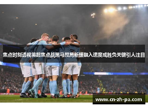 焦点时刻透视英超焦点战黑马搅局新援融入速度成胜负关键引人注目