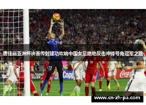 唐佳丽亚洲杯决赛传射建功吹响中国女足绝地反击冲锋号角冠军之路