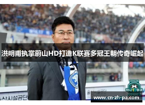 洪明甫执掌蔚山HD打造K联赛多冠王朝传奇崛起