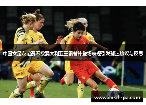 中国女足友谊赛不敌澳大利亚王霜替补登场表现引发球迷热议与反思