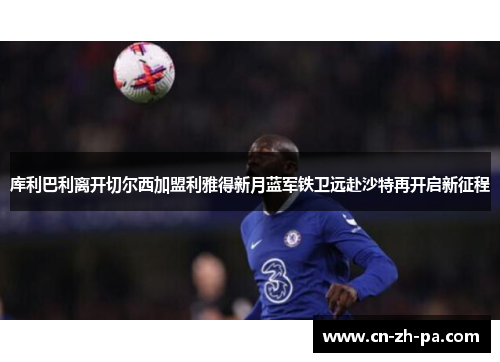 库利巴利离开切尔西加盟利雅得新月蓝军铁卫远赴沙特再开启新征程