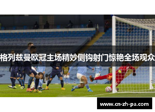 格列兹曼欧冠主场精妙侧钩射门惊艳全场观众