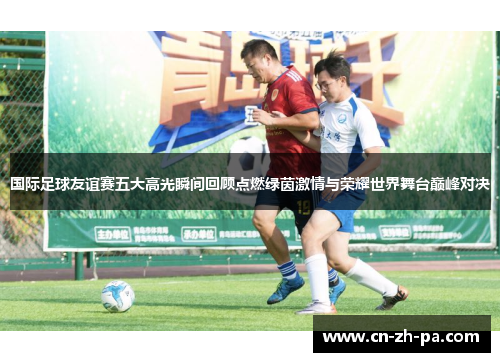 国际足球友谊赛五大高光瞬间回顾点燃绿茵激情与荣耀世界舞台巅峰对决