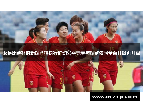 女足比赛补时新规严格执行推动公平竞赛与观赛体验全面升级再升级 女足比赛补时新规严格执行推动公平竞赛与观赛体验全面升级再升级