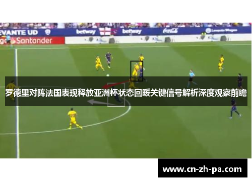 罗德里对阵法国表现释放亚洲杯状态回暖关键信号解析深度观察前瞻